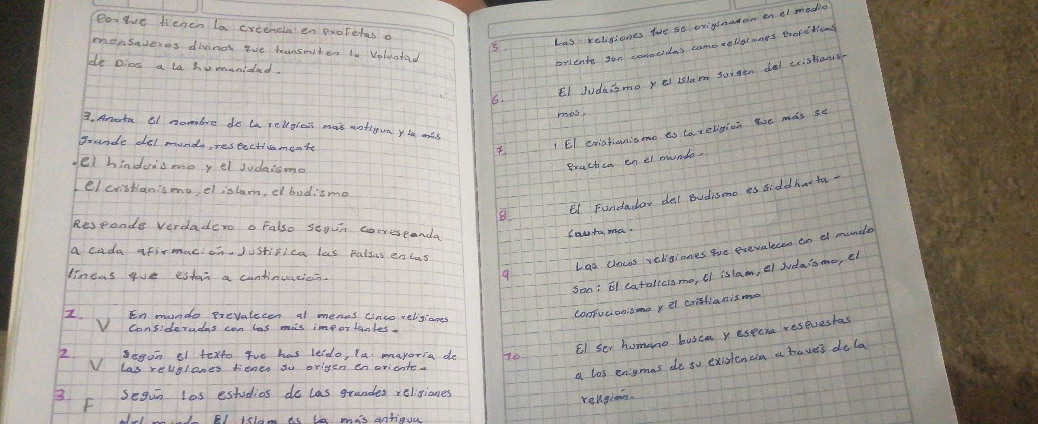 Porgve fienen la creencia' en exoFetas o 
5 
has religiones toe se origsnanon enel modic 
mensazeros divinos goe transmiten la Voluntad 
de Dics a la humanidad. 
oriente son conocidas como rellysones exofctions 
6. EI Judaismo yel islam sorgen del cristianis 
mos. 
3. Anota el nombre do la rellgion mais antigua yla mis 
grande del mondo, reseecticamente 
1 EI eristianismo es la religion we mas se 
oel hinduisme y el Judaismo 
Bractica enel mundo. 
el cristani'smo, et islam, el bodismo 
E1 Fundador del Budismo es siddharta 
8. 
Responde verdadero o Falso segun correseanda 
cawtama. 
Las Uncos religlones gve exevalecen en el munde 
a cada afirmacion. Justifica las Falsus encas 
Son; E1 catolicismo, ¢I islam, el Judaismo, el 
lineas goe estan a continuation. 
9 
Z. En mundo prevalecon al menos cinco religiones 
confucionisone yel cristianismo 
V Consideradas con las mis importanles. 
EI Ser homano busca yespera reseuestas 
a los enigmas do so existencia a traves dela 
3 F Segun l0s estudias do las grandes religiones 
religion. 
2 Fl tsl as le mas antiguu