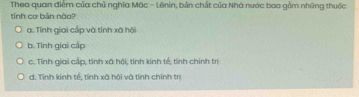 Theo quan điễm của chủ nghĩa Mác - Lēnin, bản chất của Nhà nước bao gồm những thuộc
tính cơ bản nào?
a. Tính giai cấp và tính xã hội
b. Tính giai cấp
c. Tính giai cấp, tính xã hội, tính kinh tế, tính chính trị
d. Tính kinh tế, tính xã hội và tính chính trị