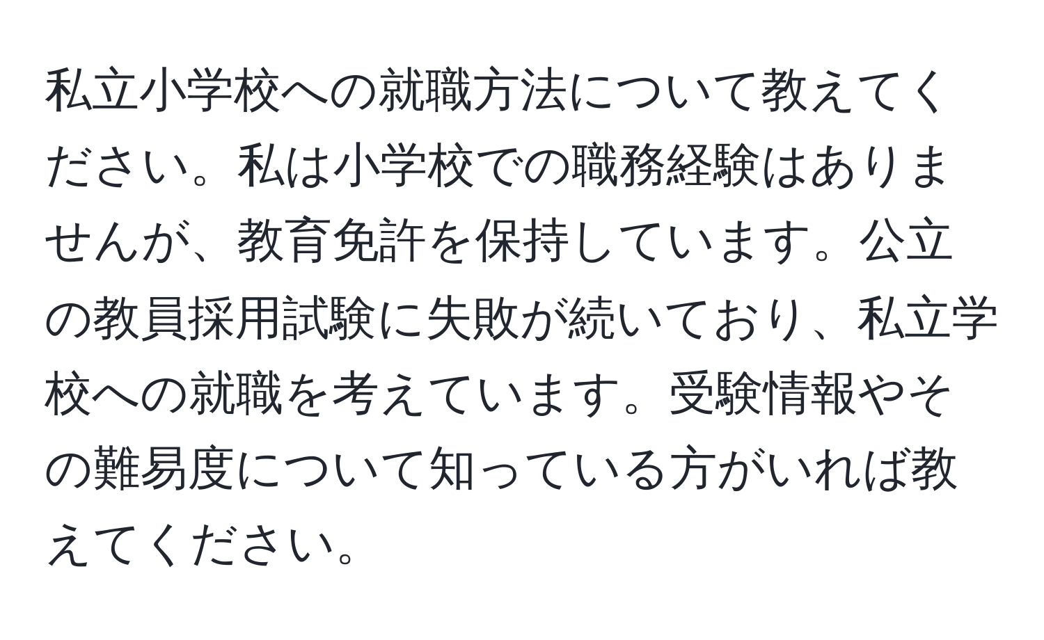 私立小学校への就職方法について教えてください。私は小学校での職務経験はありませんが、教育免許を保持しています。公立の教員採用試験に失敗が続いており、私立学校への就職を考えています。受験情報やその難易度について知っている方がいれば教えてください。