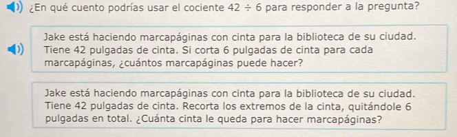 ¿En qué cuento podrías usar el cociente 42/ 6 para responder a la pregunta?
Jake está haciendo marcapáginas con cinta para la biblioteca de su ciudad.
Tiene 42 pulgadas de cinta. Si corta 6 pulgadas de cinta para cada
marcapáginas, ¿cuántos marcapáginas puede hacer?
Jake está haciendo marcapáginas con cinta para la biblioteca de su ciudad.
Tiene 42 pulgadas de cinta. Recorta los extremos de la cinta, quitándole 6
pulgadas en total. ¿Cuánta cinta le queda para hacer marcapáginas?