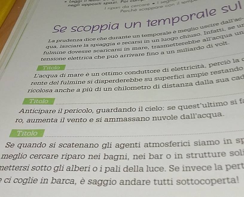 negli appositi spazi. Poi coll 
l ripari da cercare ● I seg 
Perché scappare con il temp 
Se scoppia un temporale sul 
La prudenza díce che durante un temporale è meglio uscire dall'ac 
qua, lasciare la spíaggía e recarsi in un luogo chiuso. Infatti, se u 
fulmine dovesse scaricarsi in mare, trasmetterebbe all'acqua un 
tensione elettrica che può arrivare fino a un miliardo di volt. 
Titolo 
L'acqua di mare è un ottimo conduttore di elettricità, perció la à 
rente del fulmine si disperderebbe su superfici ampie restando 
ricolosa anche a più di un chilometro di distanza dalla sua cad 
Titolo 
Anticipare il pericolo, guardando il cielo: se quest'ultimo si f 
ro, aumenta il vento e si ammassano nuvole dall'acqua. 
Titolo 
Se quando si scatenano gli agenti atmosferici siamo in sp 
meglio cercare riparo nei bagni, nei bar o in strutture soli 
mettersi sotto gli alberi o i pali della luce. Se invece la pert 
e ci coglie in barca, è saggio andare tutti sottocoperta!