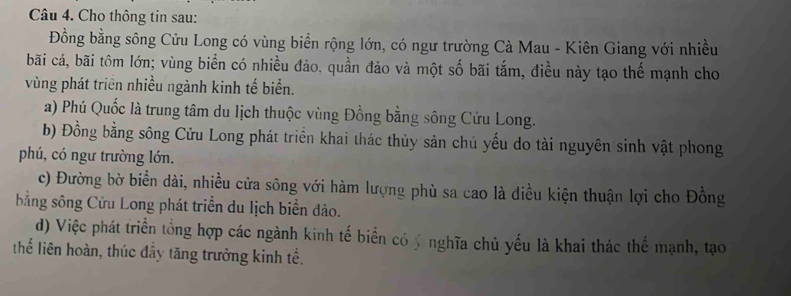 Cho thông tin sau:
Đồng bằng sông Cửu Long có vùng biển rộng lớn, có ngư trường Cà Mau - Kiên Giang với nhiều
bãi cá, bãi tôm lớn; vùng biển có nhiều đảo, quần đảo và một số bãi tắm, điều này tạo thế mạnh cho
vùng phát triển nhiều ngành kinh tế biển.
a) Phú Quốc là trung tâm du lịch thuộc vùng Đồng bằng sông Cửu Long.
b) Đồng bằng sông Cửu Long phát triển khai thác thủy sản chủ yếu do tài nguyên sinh vật phong
phú, có ngư trường lớn.
c) Đường bờ biển dài, nhiều cửa sông với hàm lượng phù sa cao là điều kiện thuận lợi cho Đồng
bằng sông Cửu Long phát triển du lịch biển đảo.
d) Việc phát triển tổng hợp các ngành kinh tế biển có ý nghĩa chủ yếu là khai thác thể mạnh, tạo
thế liên hoàn, thúc đầy tăng trưởng kinh tế.