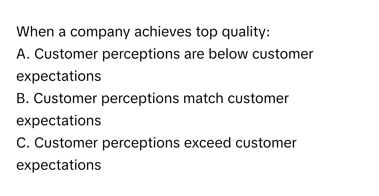 When a company achieves top quality:

A. Customer perceptions are below customer expectations
B. Customer perceptions match customer expectations
C. Customer perceptions exceed customer expectations