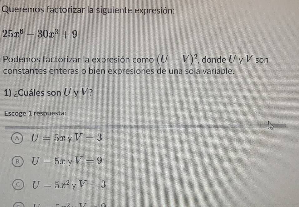 Queremos factorizar la siguiente expresión:
25x^6-30x^3+9
Podemos factorizar la expresión como (U-V)^2 , donde U y V son
constantes enteras o bien expresiones de una sola variable.
1) ¿Cuáles son U y V?
Escoge 1 respuesta:
A U=5x y V=3
U=5x y V=9
U=5x^2 V=3