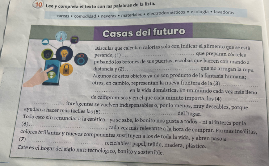 Lee y completa el texto con las palabras de la lista. 
tareas • comodidad • neveras • materiales • electrodomésticos • ecología • lavadoras 
Casas del futuro 
Básculas que calculan calorías solo con indicar el alimento que se está 
pesando, (1) 
que preparan cócteles 
If 8 pulsando los botones de sus puertas, escobas que barren con mando a 
distancia y (2)_ que no arrugan la ropa. 
Algunos de estos objetos ya no son producto de la fantasía humana; 
otros, en cambio, representan la nueva frontera de la (3)_ 
_en la vida doméstica. En un mundo cada vez más lleno 
_ 
de compromisos y en el que cada minuto importa, los (4)_ 
inteligentes se vuelven indispensables o, por lo menos, muy deseables, porque 
ayudan a hacer más fáciles las (5)_ del hogar. 
Todo esto sin renunciar a la estética - ya se sabe, lo bonito nos gusta a todos - ni al interés por la 
(6)_ , cada vez más relevante a la hora de comprar. Formas insólitas, 
colores brillantes y nuevos componentes sustituyen a los de toda la vida, y abren paso a 
(7)_ reciclables: papel, tejido, madera, plástico. 
Este es el hogar del siglo xx1: tecnológico, bonito y sostenible. 
_