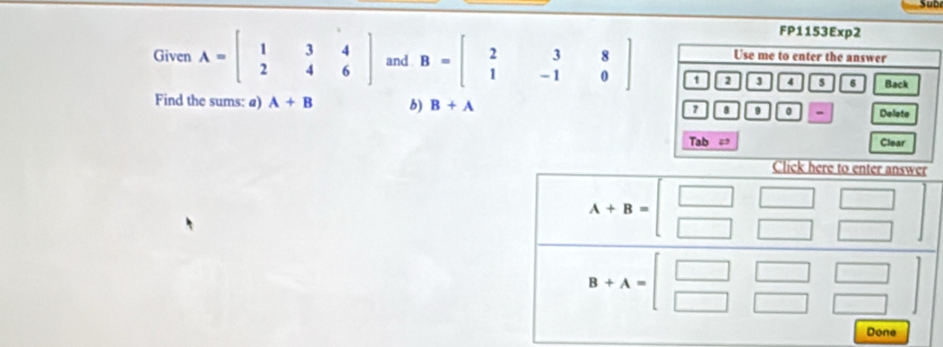 Sub
FP1153Exp2
Use me to enter the answer
Given A=beginbmatrix 1&3&4 2&4&6endbmatrix and B=beginbmatrix 2&3&8 1&-1&0endbmatrix 1 2 3 4 s 6 Back
Find the sums: a) A+B b) B+A 8 9 0 - Delete
Tab Clear