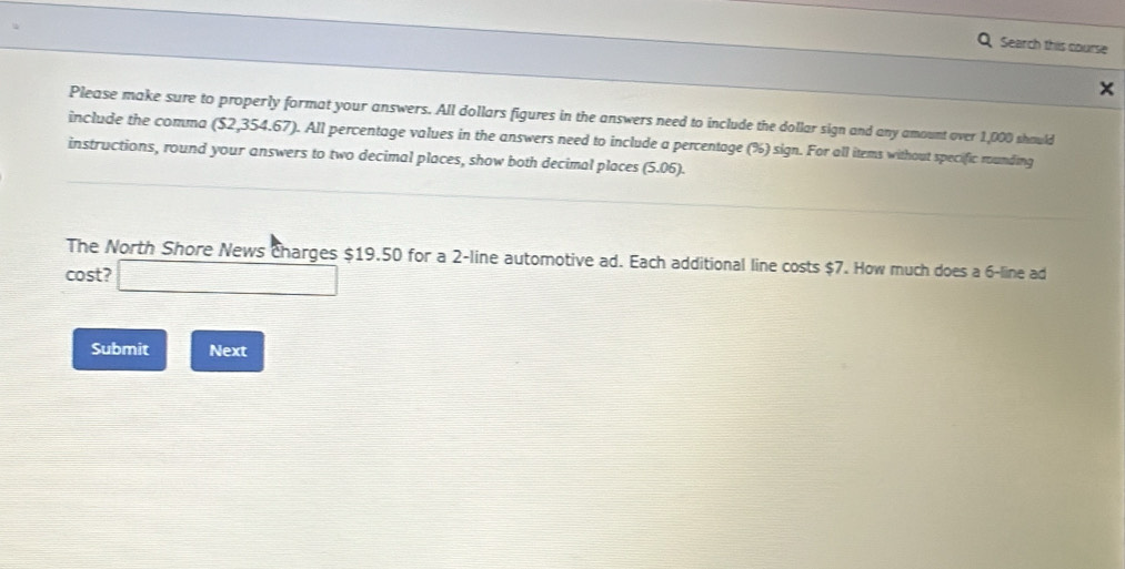 Search this course 
Please make sure to properly format your answers. All dollars figures in the answers need to include the dollar sign and any amount over 1,000 should 
include the comma ($2,354.67). All percentage values in the answers need to include a percentage (%) sign. For all items without specific rounding 
instructions, round your answers to two decimal places, show both decimal places (5.06). 
The North Shore News charges $19.50 for a 2 -line automotive ad. Each additional line costs $7. How much does a 6 -line ad 
cost? □ 
Submit Next