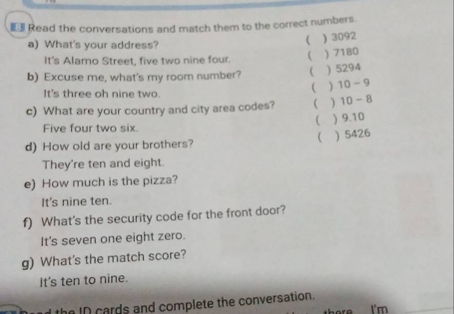 Read the conversations and match them to the correct numbers.
a) What's your address?
( ) 3092
It's Alamo Street, five two nine four.
 ) 7180
b) Excuse me, what's my room number?
 ) 5294
It's three oh nine two.
( ) 10-9
c) What are your country and city area codes? ( ) 10-8
 ) 9.10
Five four two six.
  5426
d) How old are your brothers?
They're ten and eight.
e) How much is the pizza?
It's nine ten.
f) What's the security code for the front door?
It's seven one eight zero.
g) What's the match score?
It's ten to nine.
the ID cards and complete the conversation.
I'm