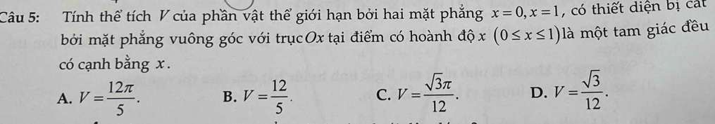 Tính thể tích V của phần vật thể giới hạn bởi hai mặt phẳng x=0, x=1 , có thiết diện bị cát
bởi mặt phẳng vuông góc với trụcOx tại điểm có hoành độ x (0≤ x≤ 1) là một tam giác đều
có cạnh bằng x.
A. V= 12π /5 . V= 12/5 . V= sqrt(3)π /12 . D. V= sqrt(3)/12 . 
B.
C.