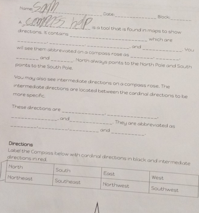 Name: 
Date:_ Block: 
_ 
A 
_ 
is a tool that is found in maps to show 
directions. It contains 
_ 
which are 
_. 
_ 
. _, and . You 
_will see them abbreviated on a compass rose as __. 
and _. North always points to the North Pole and South 
points to the South Pole. 
You may also see intermediate directions on a compass rose. The 
intermediate directions are located between the cardinal directions to be 
more specific. 
_ 
These directions are 
_ 
_ 
. 
_ 
_, and_ . They are abbreviated as 
_ 
_and 
. 
Directions 
direction Label the Compass below with cardinal direction