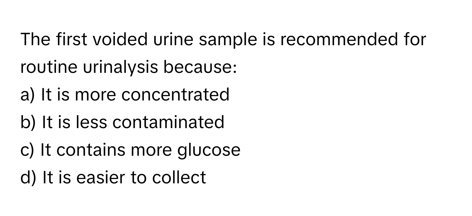 The first voided urine sample is recommended for routine urinalysis because:

a) It is more concentrated 
b) It is less contaminated 
c) It contains more glucose 
d) It is easier to collect