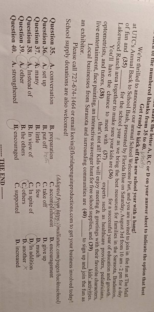 ll of the numbered blanks from 35 to 40.
lark the letter A, B, C or D on your answer sheet to indicate the option that best
Get ready to kick off the new school year with a bang!
We're thrilled to announce our annual School Welcome Part, and you are invited to join in the fun at The Mall
at UTC's Annual Back to School Bash, presented by Florida Blue on Saturday, August 3rd from 10 am - 2 pm for a day
of fun and (35) _for the school year as we bring the best resources for families in the Sarasota, Bradenton,
Lakewood Ranch area together to make sure your kids are (36) _for a successful year of education and growth.
You'll have the chance to meet with (37) experts such as healthcare providers, pediatricians,
optometrists, and tutors. (38) , that's not all! Kids will enjoy meeting & greetings with their favorite characters,
live entertainment, face painting, an interactive scavenger hunt for free school supplies, and (39)_ kids’ activities.
Local businesses from Sarasota and surrounding communities are (40)
an exhibitor. _to sign up and join the fun as
Please call 727-674-1464 or email kevin@floridapenguinproductions.com to get your business involved today!
School supply donations are also welcomed!
(Adapted from https://mallatutc.com/pages/backtoschool)
Question 35. A. conversation B. preparation C. accomplishment D. encouragement
Question 36. A. set up B. put off C. take off D. give up
Question 37. A. many B. little C. few D. much
Question 38. A. Instead of B. In view of C. In spite of D. In addition
Question 39. A. other B. the others C. others D. another 
Question 40. A. strengthened B. encouraged C. supported D. increased
THE END ------