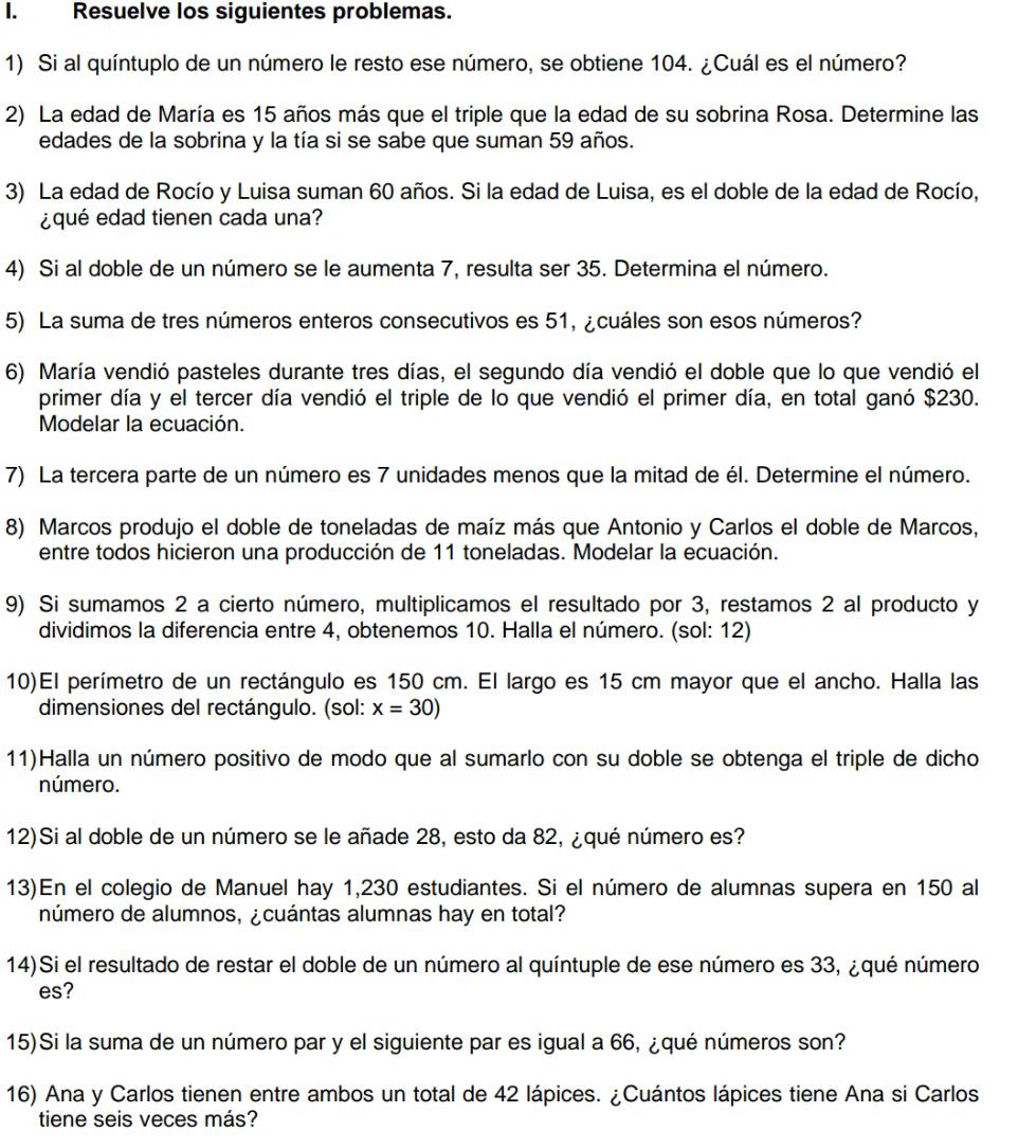 Resuelve los siguientes problemas.
1) Si al quíntuplo de un número le resto ese número, se obtiene 104. ¿Cuál es el número?
2) La edad de María es 15 años más que el triple que la edad de su sobrina Rosa. Determine las
edades de la sobrina y la tía si se sabe que suman 59 años.
3) La edad de Rocío y Luisa suman 60 años. Si la edad de Luisa, es el doble de la edad de Rocío,
¿qué edad tienen cada una?
4) Si al doble de un número se le aumenta 7, resulta ser 35. Determina el número.
5) La suma de tres números enteros consecutivos es 51, ¿cuáles son esos números?
6) María vendió pasteles durante tres días, el segundo día vendió el doble que lo que vendió el
primer día y el tercer día vendió el triple de lo que vendió el primer día, en total ganó $230.
Modelar la ecuación.
7) La tercera parte de un número es 7 unidades menos que la mitad de él. Determine el número.
8) Marcos produjo el doble de toneladas de maíz más que Antonio y Carlos el doble de Marcos,
entre todos hicieron una producción de 11 toneladas. Modelar la ecuación.
9) Si sumamos 2 a cierto número, multiplicamos el resultado por 3, restamos 2 al producto y
dividimos la diferencia entre 4, obtenemos 10. Halla el número. (sol: 12)
10)El perímetro de un rectángulo es 150 cm. El largo es 15 cm mayor que el ancho. Halla las
dimensiones del rectángulo. (sol: x=30)
11)Halla un número positivo de modo que al sumarlo con su doble se obtenga el triple de dicho
número.
12)Si al doble de un número se le añade 28, esto da 82, ¿qué número es?
13)En el colegio de Manuel hay 1,230 estudiantes. Si el número de alumnas supera en 150 al
número de alumnos, ¿cuántas alumnas hay en total?
14)Si el resultado de restar el doble de un número al quíntuple de ese número es 33, ¿qué número
es?
15)Si la suma de un número par y el siguiente par es igual a 66, ¿qué números son?
16) Ana y Carlos tienen entre ambos un total de 42 lápices. ¿Cuántos lápices tiene Ana si Carlos
tiene seis veces más?