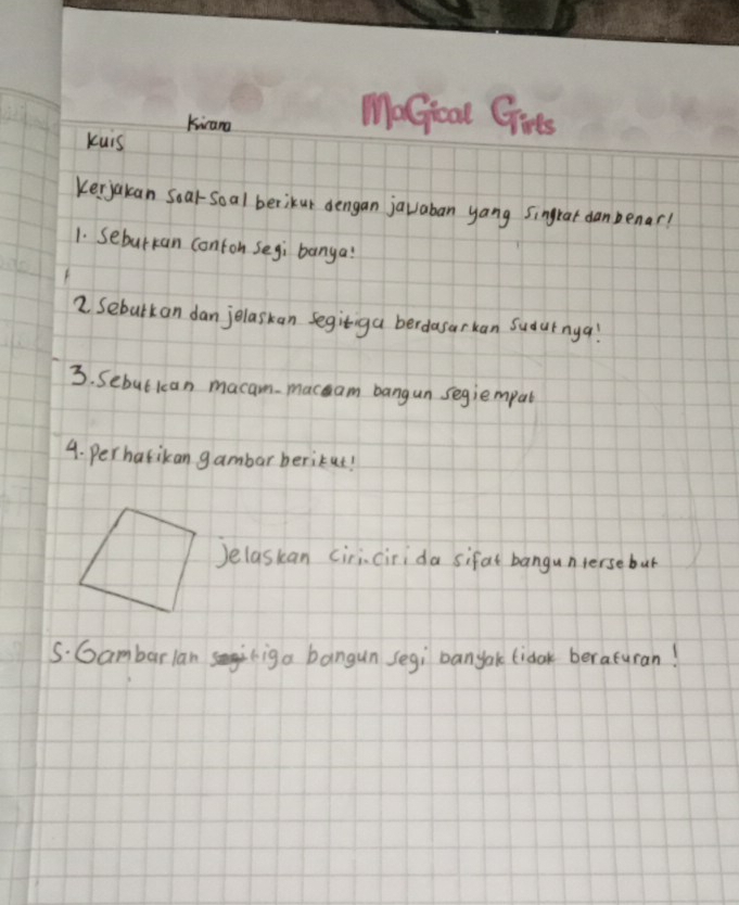 kicana 
MoGioal Girs 
kuis 
Kerjakan Sear-Soal berikur dengan javaban yang singrar danbenar? 
1. Sebutkan conton Segi banga? 
2. Seburkan dan jelaskan segitiga berdasarkan Sudurnya! 
3. Sebut kcan macam macam bangun segiempat 
4. perharikan gambar berikut! 
)elaskan ciricirida sifal bangunterse but 
S. Gambarlan iga bangun segi banyak fidok beraturan!