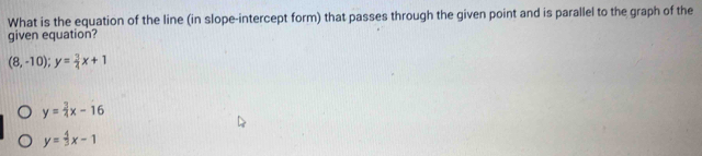 What is the equation of the line (in slope-intercept form) that passes through the given point and is parallel to the graph of the
given equation?
(8,-10); y= 3/4 x+1
y= 3/4 x-16
y= 4/3 x-1