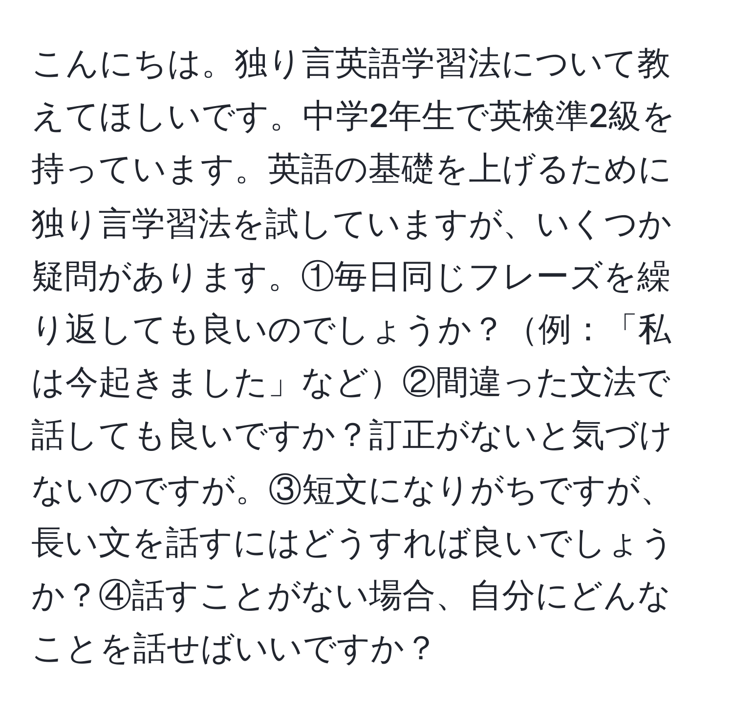 こんにちは。独り言英語学習法について教えてほしいです。中学2年生で英検準2級を持っています。英語の基礎を上げるために独り言学習法を試していますが、いくつか疑問があります。①毎日同じフレーズを繰り返しても良いのでしょうか？例：「私は今起きました」など②間違った文法で話しても良いですか？訂正がないと気づけないのですが。③短文になりがちですが、長い文を話すにはどうすれば良いでしょうか？④話すことがない場合、自分にどんなことを話せばいいですか？