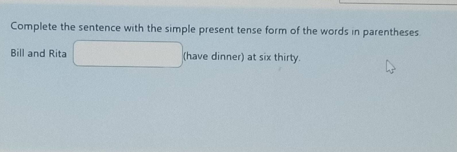 Complete the sentence with the simple present tense form of the words in parentheses 
Bill and Rita □ (have dinner) at six thirty.