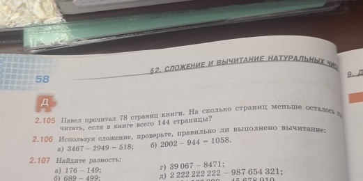 §2. СЛΟжΕΗИΕ И ВычИтАΗИΕ ΗАтуΡАЛトΗых ¶ 
58 
9. n 
A 
2.105 Павелδηрοоοчητал 78 странηцακηигη. На сколько страниц меньие осτалςаη 
чнтать, если в книге всегo 144 страницы? 
2.106 Ислользул сложениее проверьтеΒправнльно лн вышлолнено вырчитание: 
a) 3467-2949-518 6) 2002-944=1058. 
2.107 Найдите разность; 39067-8471; 
a) 176-149 r) 
6) 689-499 A) 222222222-987654321;