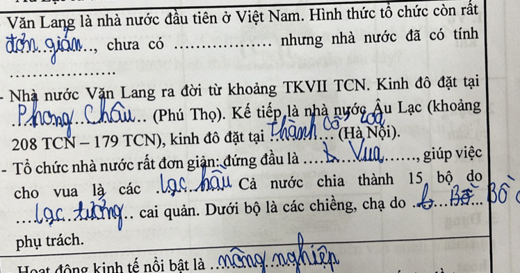 Văn Lang là nhà nước đầu tiên ở Việt Nam. Hình thức tổ chức còn rất 
_ G a , chưa có _. nhưng nhà nước đã có tính 
_ 
Nhà nước Vặn Lang ra đời từ khoảng TKVII TCN. Kinh đô đặt tại 
_ _. (Phú Thọ). Kế tiếp là nhà nước Âu Lạc (khoảng
208 TCN - 179 TCN), kinh đô đặt tại ._ ' .''(Hà Nội) 
- Tổ chức nhà nước rất đơn giản: đứng đầu là .... . , giúp việc 
cho vua là các __ Cả nước chia thành 15 bộ do 
_ 
_cai quản. Dưới bộ là các chiềng, chạ do .._ 
phụ trách. 
_ 
Hoạt động kinh tế nổi bật là ._ mg nghiên