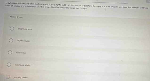 MaryAnn wants to decorate her food truck with holiday lights, but it isn't the season to purchase them yet; she does know of one store that tends to sell these
items off-season and at heavily discounted prices. MaryAnn would find these lights at a(n)
Multiple Choice
department store.
off price retailer
supercenter
warehouse retaller
specially refaller