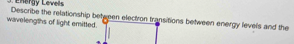 Energy Levels 
Describe the relationship between electron transitions between energy levels and the 
wavelengths of light emitted.