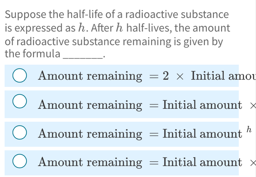 Suppose the half-life of a radioactive substance
is expressed as ん. After h half-lives, the amount
of radioactive substance remaining is given by
the formula_
Amount remaining =2* Initial amou
Amount remaining = Initial amount ×
Amount remaining = Initial amount h
Amount remaining = Initial amount