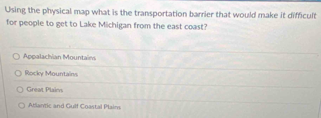 Using the physical map what is the transportation barrier that would make it difficult
for people to get to Lake Michigan from the east coast?
Appalachian Mountains
Rocky Mountains
Great Plains
Atlantic and Gulf Coastal Plains