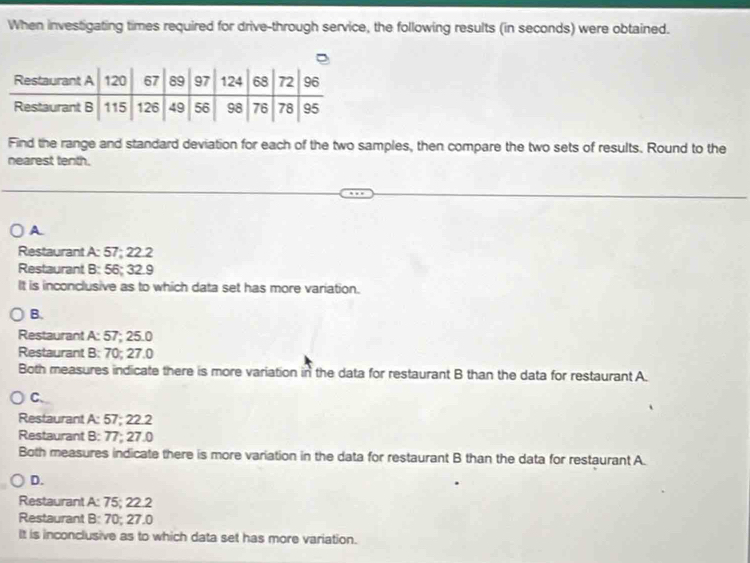 When investigating times required for drive-through service, the following results (in seconds) were obtained.
Find the range and standard deviation for each of the two samples, then compare the two sets of results. Round to the
nearest tenth.
A
Restaurant A: 57; 22.2
Restaurant B: 56; 32.9
It is inconclusive as to which data set has more variation.
B.
Restaurant A: 57; 25.0
Restaurant B: 70; 27.0
Both measures indicate there is more variation in the data for restaurant B than the data for restaurant A.
C、
Restaurant A: 57; 22.2
Restaurant B: 77; 27.0
Both measures indicate there is more variation in the data for restaurant B than the data for restaurant A.
D.
Restaurant A: 75; 22.2
Restaurant B: 70; 27.0
It is inconclusive as to which data set has more variation.