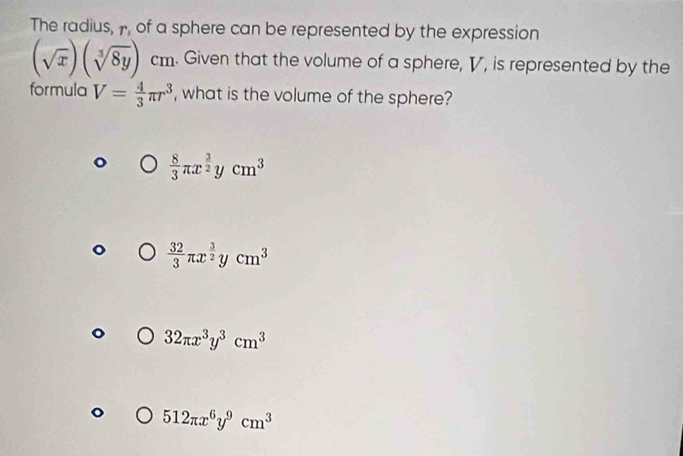 The radius, , of a sphere can be represented by the expression
(sqrt(x))(sqrt[3](8y))cm. Given that the volume of a sphere, V, is represented by the
formula V= 4/3 π r^3 , what is the volume of the sphere?
 8/3 π x^(frac 3)2ycm^3
 32/3 π x^(frac 3)2ycm^3
32π x^3y^3cm^3
512π x^6y^9cm^3