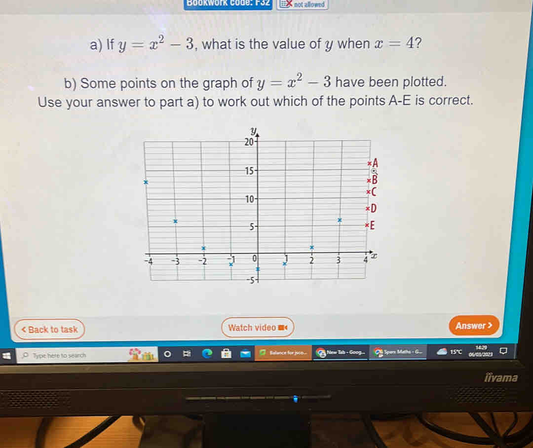 Bookwork Code: F32 not allowed 
a) If y=x^2-3 , what is the value of y when x=4 ? 
b) Some points on the graph of y=x^2-3 have been plotted. 
Use your answer to part a) to work out which of the points A-E is correct. 
< Back to task Watch video Answer> 
Balance for jsco 
Type here to search New Ish - Goo Spare Math 15°C 
iivama