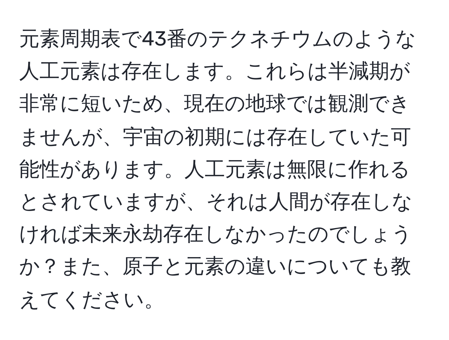 元素周期表で43番のテクネチウムのような人工元素は存在します。これらは半減期が非常に短いため、現在の地球では観測できませんが、宇宙の初期には存在していた可能性があります。人工元素は無限に作れるとされていますが、それは人間が存在しなければ未来永劫存在しなかったのでしょうか？また、原子と元素の違いについても教えてください。