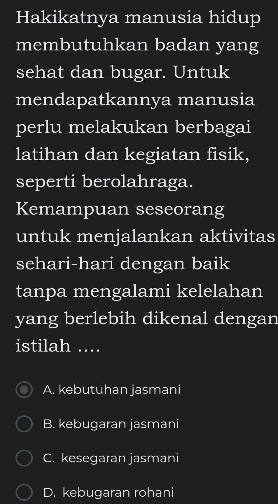 Hakikatnya manusia hidup
membutuhkan badan yang
sehat dan bugar. Untuk
mendapatkannya manusia
perlu melakukan berbagai
latihan dan kegiatan fisik,
seperti berolahraga.
Kemampuan seseorang
untuk menjalankan aktivitas
sehari-hari dengan baik
tanpa mengalami kelelahan
yang berlebih dikenal dengan
istilah ....
A. kebutuhan jasmani
B. kebugaran jasmani
C. kesegaran jasmani
D. kebugaran rohani