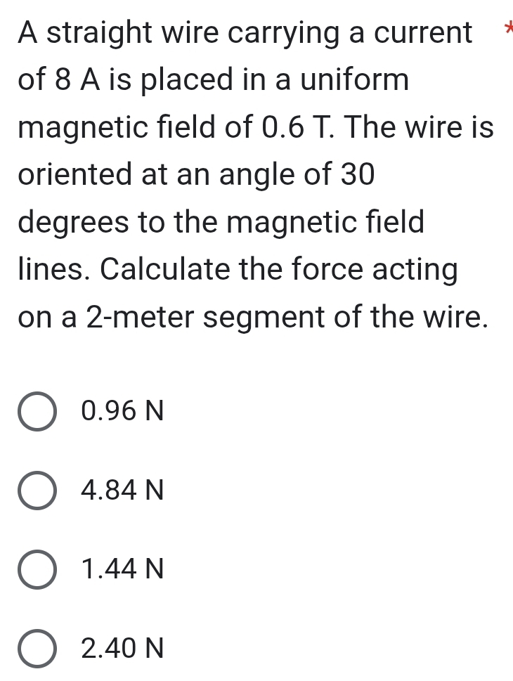 A straight wire carrying a current 
of 8 A is placed in a uniform
magnetic field of 0.6 T. The wire is
oriented at an angle of 30
degrees to the magnetic field
lines. Calculate the force acting
on a 2-meter segment of the wire.
0.96 N
4.84 N
1.44 N
2.40 N