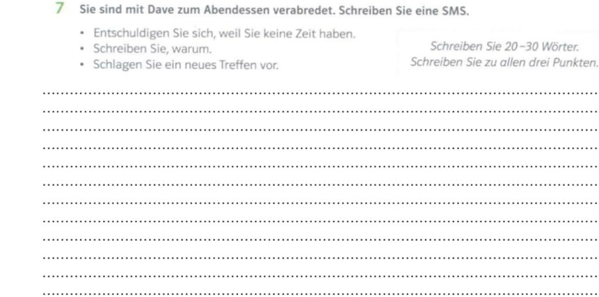 Sie sind mit Dave zum Abendessen verabredet. Schreiben Sie eine SMS. 
Entschuldigen Sie sich, weil Sie keine Zeit haben. 
Schreiben Sie, warum. Schreiben Sie 20-30 Wörter. 
Schlagen Sie ein neues Treffen vor. Schreiben Sie zu allen drei Punkten. 
_ 
_ 
_ 
_ 
_ 
_ 
_ 
_ 
_ 
_ 
_ 
_