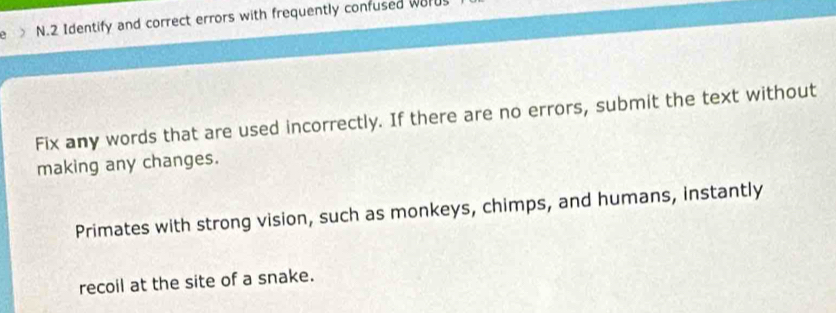 > N.2 Identify and correct errors with frequently confused wurd 
Fix any words that are used incorrectly. If there are no errors, submit the text without 
making any changes. 
Primates with strong vision, such as monkeys, chimps, and humans, instantly 
recoil at the site of a snake.