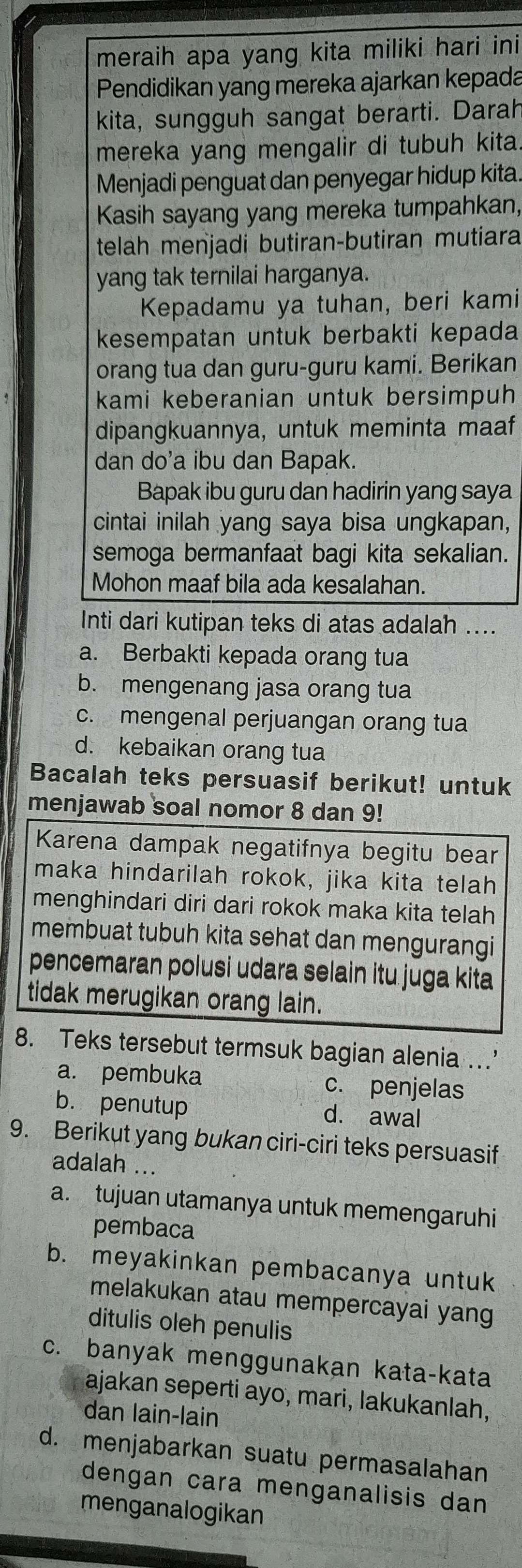 meraih apa yang kita miliki hari ini
Pendidikan yang mereka ajarkan kepada
kita, sungguh sangat berarti. Darah
mereka yang mengalir di tubuh kita.
Menjadi penguat dan penyegar hidup kita.
Kasih sayang yang mereka tumpahkan,
telah menjadi butiran-butiran mutiara
yang tak ternilai harganya.
Kepadamu ya tuhan, beri kami
kesempatan untuk berbakti kepada
orang tua dan guru-guru kami. Berikan
kami keberanian untuk bersimpuh
dipangkuannya, untuk meminta maaf
dan do'a ibu dan Bapak.
Bapak ibu guru dan hadirin yang saya
cintai inilah yang saya bisa ungkapan,
semoga bermanfaat bagi kita sekalian.
Mohon maaf bila ada kesalahan.
Inti dari kutipan teks di atas adalah ....
a. Berbakti kepada orang tua
b. mengenang jasa orang tua
c. mengenal perjuangan orang tua
d. kebaikan orang tua
Bacalah teks persuasif berikut! untuk
menjawab soal nomor 8 dan 9!
Karena dampak negatifnya begitu bear
maka hindarilah rokok, jika kita telah
menghindari diri dari rokok maka kita telah
membuat tubuh kita sehat dan mengurangi
pencemaran polusi udara selain itu juga kita
tidak merugikan orang lain.
8. Teks tersebut termsuk bagian alenia ...'
a. pembuka c. penjelas
b. penutup d. awal
9. Berikut yang bukan ciri-ciri teks persuasif
adalah ...
a. tujuan utamanya untuk memengaruhi
pembaca
b. meyakinkan pembacanya untuk
melakukan atau mempercayai yang
ditulis oleh penulis
c. banyak menggunakan kata-kata
ajakan seperti ayo, mari, lakukanlah,
dan lain-lain
d. menjabarkan suatu permasalahan
dengan cara menganalisis dan
menganalogikan