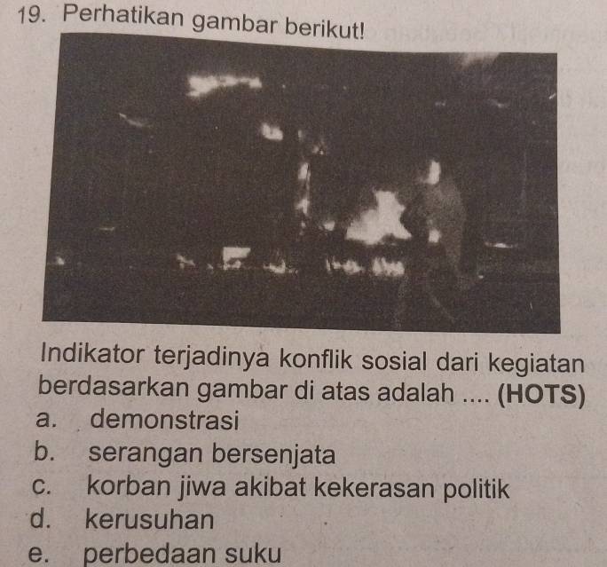 Perhatikan gambar
Indikator terjadinya konflik sosial dari kegiatan
berdasarkan gambar di atas adalah .... (HOTS)
a. demonstrasi
b. serangan bersenjata
c. korban jiwa akibat kekerasan politik
d. kerusuhan
e. perbedaan suku