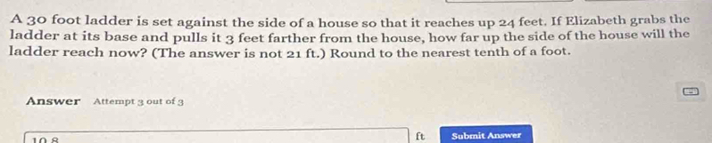 A 30 foot ladder is set against the side of a house so that it reaches up 24 feet. If Elizabeth grabs the 
ladder at its base and pulls it 3 feet farther from the house, how far up the side of the house will the 
ladder reach now? (The answer is not 21 ft.) Round to the nearest tenth of a foot. 
Answer Attempt 3 out of 3
ft Submit Answer