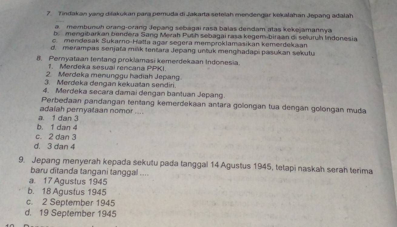 Tindakan yang dilakukan para pemuda di Jakarta setelah mendengar kekalahan Jepang adalah
a. membunuh orang-orang Jepang sebagai rasa balas dendam atas kekejamannya
b mengibarkan bendera Sang Merah Putih sebagai rasa kegem-biraan di seluruh Indonesia
c. mendesak Sukarno-Hatta agar segera memproklamasikan kemerdekaan
d. merampas senjata milik tentara Jepang untuk menghadapi pasukan sekutu
8. Pernyataan tentang proklamasi kemerdekaan Indonesia.
1. Merdeka sesuai rencana PPKI.
2. Merdeka menunggu hadiah Jepang.
3. Merdeka dengan kekuatan sendiri.
4. Merdeka secara damai dengan bantuan Jepang.
Perbedaan pandangan tentang kemerdekaan antara golongan tua dengan golongan muda
adalah pernyataan nomor ....
a. 1 dan 3
b. 1 dan 4
c. 2 dan 3
d. 3 dan 4
9. Jepang menyerah kepada sekutu pada tanggal 14 Agustus 1945, tetapi naskah serah terima
baru ditanda tangani tanggal ....
a. 17 Agustus 1945
b. 18 Agustus 1945
c. 2 September 1945
d. 19 September 1945