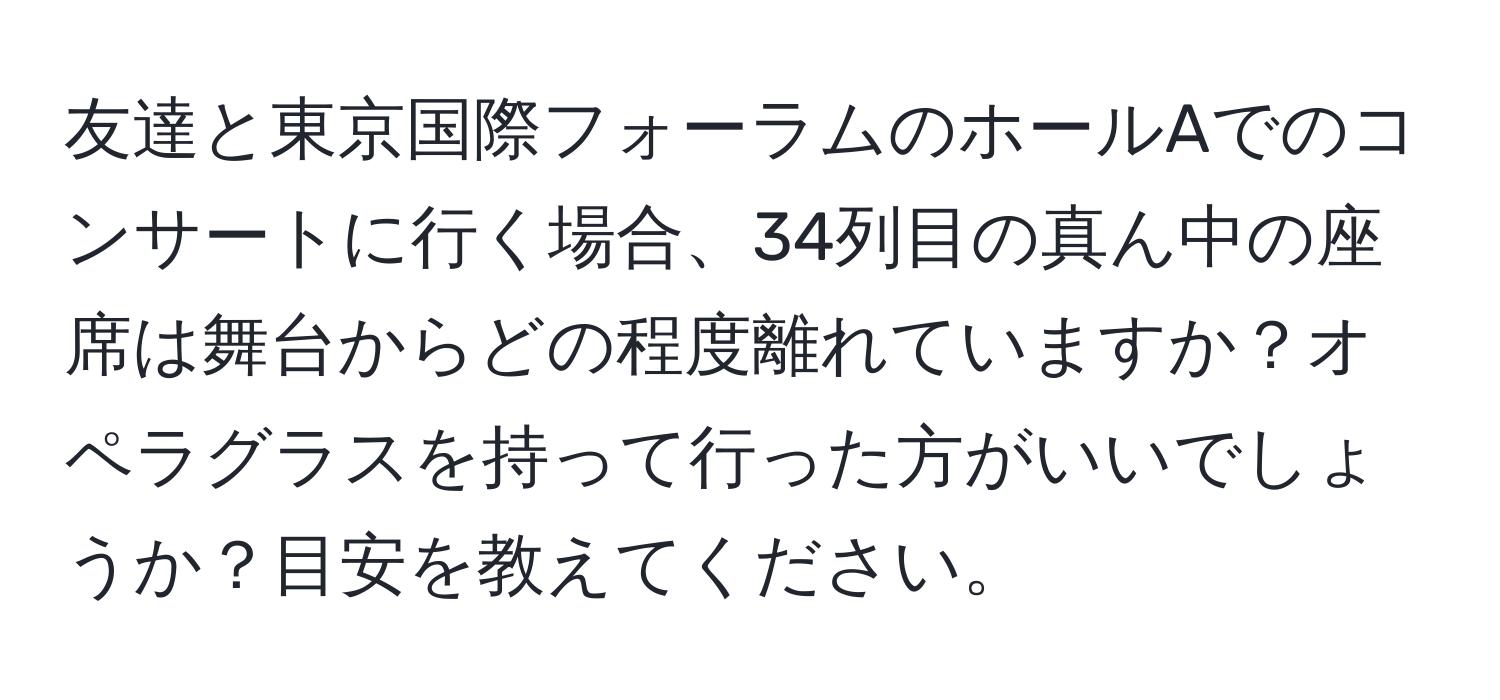 友達と東京国際フォーラムのホールAでのコンサートに行く場合、34列目の真ん中の座席は舞台からどの程度離れていますか？オペラグラスを持って行った方がいいでしょうか？目安を教えてください。