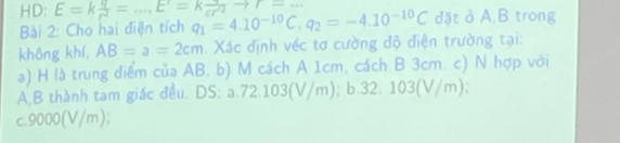 r=
HD: E=k q/r^2 =...E^r=k q/cr^2  q_1=4.10^(-10)C.q_2=-4.10^(-10)C đặt ở A, B trong
Bài 2: Cho hai điện tích
không khí, AB=a=2cm. Xác định véc tơ cường độ điện trường tại:
a) H là trung diểm của AB. b) M cách A 1cm, cách B 3cm. c) N hợp với
A.B thành tam giác đều. DS: a. 72.103(V/m); b. 32. 103(V/m);
c. 9000(V/m);