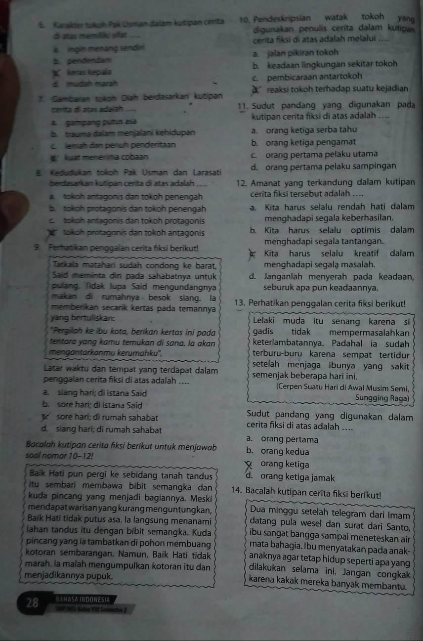 Karakter tokeín Pak Usman dalam kutipan cerita 10. Pendeskripsian watak tokoh yang
di atas memillki sifat_ digunakan penulis cerita dalam kutipan
cerita fiksi di atas adalah melalui ....
a.  ingin metang sendir
b. pendendam a. jalan pikiran tokoh
keras kepala b. keadaan lingkungan sekitar tokoh
d. mudah marah c. pembicaraan antartokoh
7. Gambaran tokoh Diah berdasarkan' kutipan reaksi tokoh terhadap suatu kejadian
cenita dl atas adaíah _11. Sudut pandang yang digunakan pada
a. gampang putus asa kutipan cerita fiksi di atas adalah ...
b. trauma dalam menjalani kehidupan a. orang ketiga serba tahu
c. lemah dan penuh penderitaan b. orang ketiga pengamat
kuat menerima cobaan c. orang pertama pelaku utama
8. Kedudukan tokoh Pak Usman dan Larasati d. orang pertama pelaku sampingan
berdasarkan kutipan cerita di atas adalah 12. Amanat yang terkandung dalam kutipan
a. tokoh antagonis dan tokoh penengah cerita fiksi tersebut adalah ....
b. tokoh protagonis dan tokoh penengah a. Kita harus selalu rendah hati dalam
c. tokoh antagonis dan tokoh protagonis menghadapi segala keberhasilan.
tokoh protagonis dan tokoh antagonis b. Kita harus selalu optimis dalam
menghadapi segala tantangan.
9. Perhatikan penggalan cerita fiksi berikut!
Kita harus selalu kreatif dalam
Tatkala matahari sudah condong ke barat, menghadapi segala masalah.
Said meminta diri pada sahabatnya untuk d. Janganlah menyerah pada keadaan,
pulang. Tidak Iupa Said mengundangnya seburuk apa pun keadaannya.
makan di rumahnya besok siang. la 13. Perhatikan penggalan cerita fiksi berikut!
memberikan secarik kertas pada temannya
yang bertuliskan: Lelaki muda itu senang karena si
*Pergilah ke ibu kota, berikan kertas ini pada gadis    tidak mempermasalahkan
tentara yang kamu temukan di sana. la akan keterlambatannya. Padahal ia sudah
mengantarkanmu kerumahku''. terburu-buru karena sempat tertidur
setelah menjaga ibunya yang sakit
Latar waktu dan tempat yang terdapat dalam semenjak beberapa hari ini.
penggalan cerita fiksi di atas adalah .... (Cerpen Suatu Hari di Awal Musim Semi,
a. siang hari; di istana Said Sungging Raga)
b. sore hari; di istana Said Sudut pandang yang digunakan dalam
sore harí; di rumah sahabat cerita fiksi di atas adalah ....
d. siang hari; di rumah sahabat
a. orang pertama
Bacalah kutipan cerita fiksi berikut untuk menjawab b. orang kedua
soal nomor 10-12!
g  orang ketiga
Baik Hati pun pergi ke sebidang tanah tandus d. orang ketiga jamak
itu sembari membawa bibit semangka dan 14. Bacalah kutipan cerita fiksi berikut!
kuda pincang yang menjadi bagiannya. Meski
mendapat warisan yang kurang menguntungkan, Dua minggu setelah telegram dari Imam
Baik Hati tidak putus asa. la langsung menanami datang pula wesel dan surat dari Santo,
lahan tandus itu dengan bibit semangka. Kuda ibu sangat bangga sampai meneteskan air 
mata bahagia. Ibu menyatakan pada anak-
pincang yang ia tambatkan di pohon membuang anaknya agar tetap hidup seperti apa yang
kotoran sembarangan. Namun, Baik Hati tidak dilakukan selama ini. Jangan congkak
marah. la malah mengumpulkan kotoran itu dan karena kakak mereka banyak membantu.
menjadikannya pupuk.
BAHASA INDONESIA
28 SMP/M Ts Kelas VIII Semestor 2