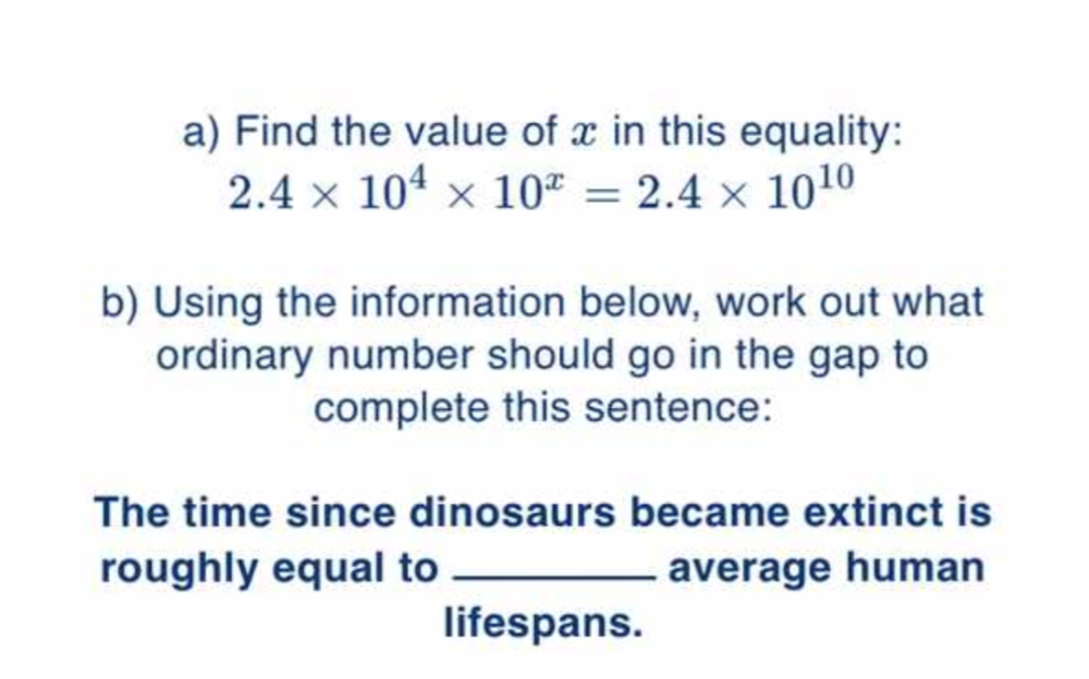 Find the value of x in this equality:
2.4* 10^4* 10^x=2.4* 10^(10)
b) Using the information below, work out what 
ordinary number should go in the gap to 
complete this sentence: 
The time since dinosaurs became extinct is 
roughly equal to _average human 
lifespans.