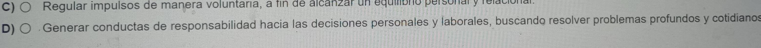 C) Regular impulsos de manera voluntaria, a fin de alcánzar un equilibno personal y relacional
D) . Generar conductas de responsabilidad hacia las decisiones personales y laborales, buscando resolver problemas profundos y cotidianos