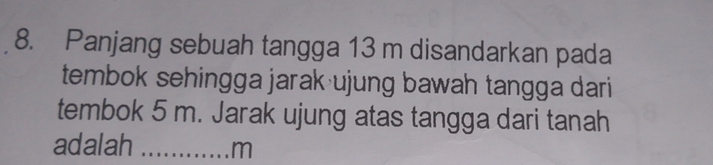 Panjang sebuah tangga 13 m disandarkan pada 
tembok sehingga jarak ujung bawah tangga dari 
tembok 5 m. Jarak ujung atas tangga dari tanah 
adalah_
m