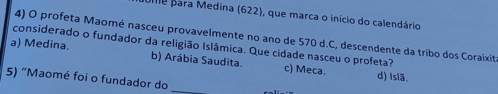 Ue para Medina (622), que marca o início do calendário
4) O profeta Maomé nasceu provavelmente no ano de 570 d.C, descendente da tribo dos Coraixit
considerado o fundador da religião Islâmica. Que cidade nasceu o profeta?
a) Medina. b) Arábia Saudita. c) Meca.
d) Islã.
_
5) “Maomé foi o fundador do