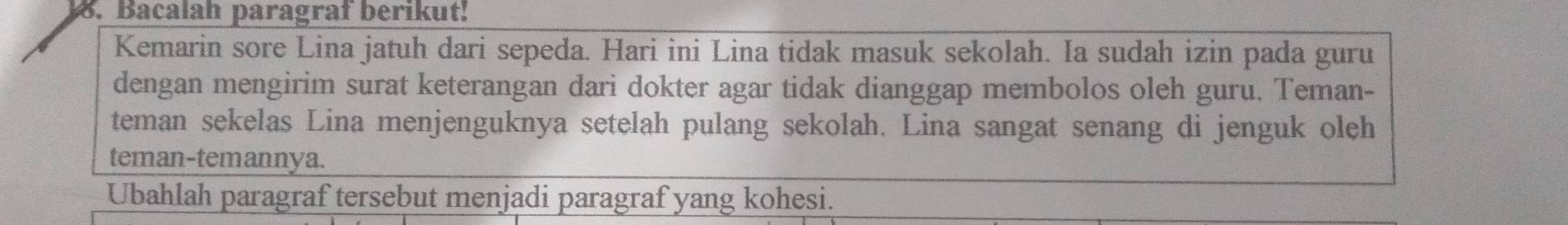 Bacalah paragraf berikut! 
Kemarin sore Lina jatuh dari sepeda. Hari ini Lina tidak masuk sekolah. Ia sudah izin pada guru 
dengan mengirim surat keterangan dari dokter agar tidak dianggap membolos oleh guru. Teman- 
teman sekelas Lina menjenguknya setelah pulang sekolah. Lina sangat senang di jenguk oleh 
teman-temannya. 
Ubahlah paragraf tersebut menjadi paragraf yang kohesi.