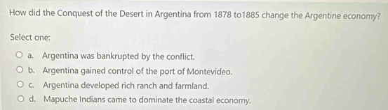 How did the Conquest of the Desert in Argentina from 1878 to1885 change the Argentine economy?
Select one:
a. Argentina was bankrupted by the conflict.
b. Argentina gained control of the port of Montevideo.
c. Argentina developed rich ranch and farmland.
d. Mapuche Indians came to dominate the coastal economy.