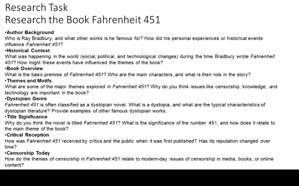 Research Task 
Research the Book Fahrenheit 451
•Author Background 
Who is Ray Bradbury, and what other works is he famous for? How did his personal experiences or historical events 
influence Fahrenheit 451? 
·Historical Context 
What was happening in the world (social, political, and technological changes) during the time Bradbury wrote Fahrenheit
451? How might these events have influenced the themes of the book? 
•Book Overview 
What is the basic premise of Fahrenheit 451? Who are the main characters, and what is their role in the story? 
•Themes and Motifs 
What are some of the major themes explored in Fahrenheit 451? Why do you think issues like censorship, knowledge, and 
technology are important in the book? 
•Dystopian Genre 
Fahrenheit 451 is often classified as a dystopian novel. What is a dystopia, and what are the typical characteristics of 
dystopian literature? Provide examples of other famous dystopian works. 
•Title Significance 
Why do you think the novel is titled Fahrenheit 451? What is the significance of the number 451, and how does it relate to 
the main theme of the book? 
•Critical Reception 
How was Fahrenheit 451 received by critics and the public when it was first published? Has its reputation changed over 
time? 
•Censorship Today 
How do the themes of censorship in Fahrenheit 451 relate to modern-day issues of censorship in media, books, or online 
content?