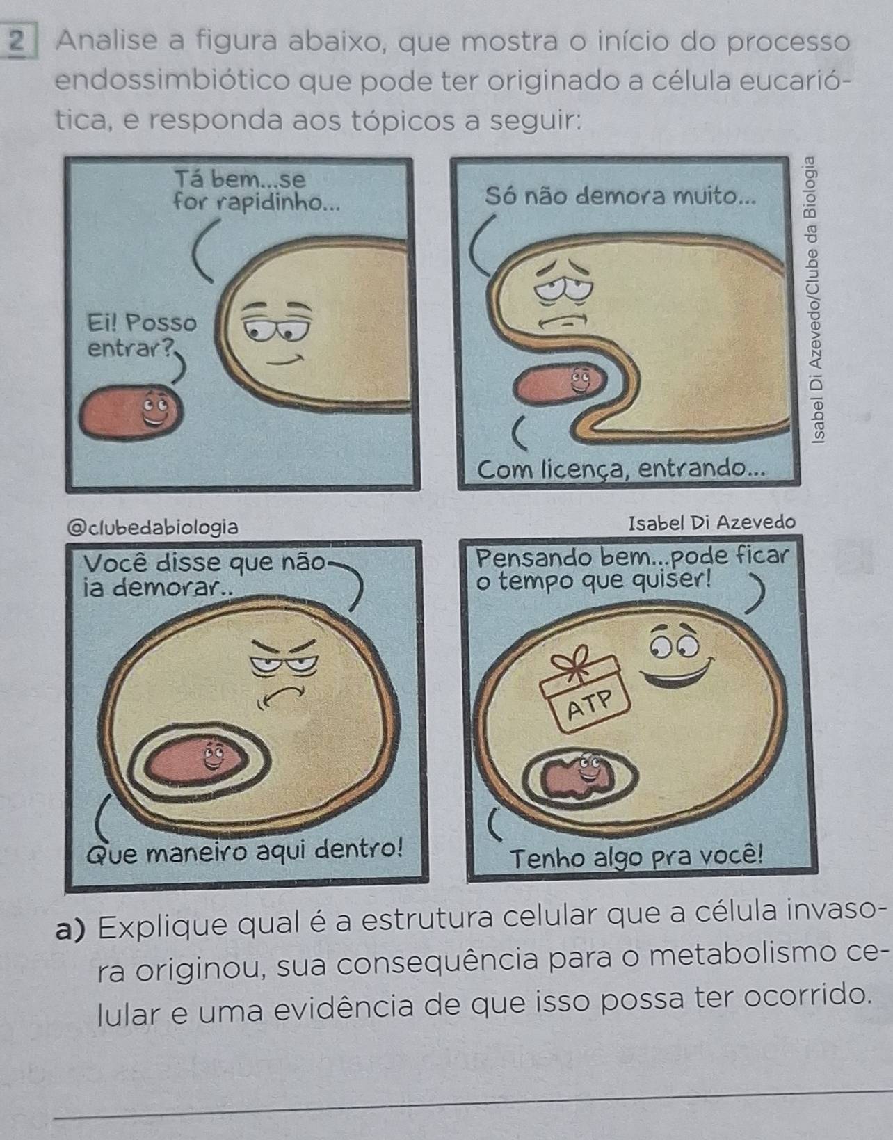 Analise a figura abaixo, que mostra o início do processo 
endossimbiótico que pode ter originado a célula eucarió- 
tica, e responda aos tópicos a seguir: 
@clubedabiologia Isabel Di Azevedo 
a) Explique qual é a estrutura celular que a célula invaso- 
ra originou, sua consequência para o metabolismo ce- 
Iular e uma evidência de que isso possa ter ocorrido.